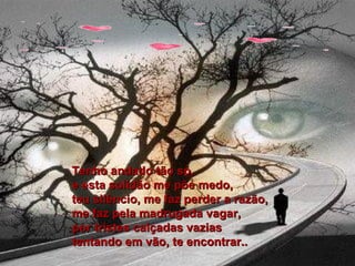 Tenho andado tão só, e esta solidão me põe medo, teu silêncio, me faz perder a razão, me faz pela madrugada vagar, por tristes calçadas vazias  tentando em vão, te encontrar.. 
