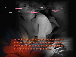 A neblina da noite fria,embaça meu olhar,  me faz na penumbra, teu vulto entrever, e a cada esquina,uma esperança perdida era apenas um vulto qualquer.. 