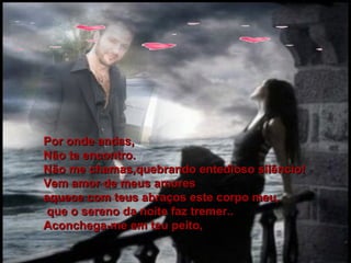 Por onde andas, Não te encontro.  Não me chamas,quebrando entedioso silêncio! Vem amor de meus amores aquece com teus abraços este corpo meu, que o sereno da noite faz tremer.. Aconchega-me em teu peito, 