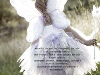 Até o dia  em  que  um  anjo passou por mim! Meu anjo veio na forma de uma criança já com 11 anos, calejada por dois  longos  anos de tratamentos diversos, manipulações, injeções e todos os desconfortos trazidos pelos programas  de  químicos e radioterapias. 