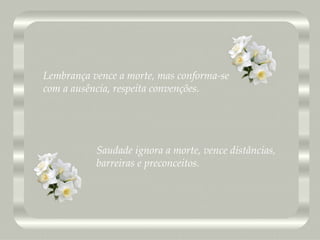Saudade ignora a morte, vence distâncias, barreiras e preconceitos. Lembrança vence a morte, mas conforma-se com a ausência, respeita convenções. 