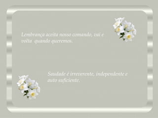 Saudade é irreverente, independente e  auto suficiente. Lembrança aceita nosso comando, vai e volta  quando queremos. 