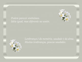 Lembrança é da memória, saudade é da alma. Muitas lembranças, poucas saudades. Podem parecer sinônimos. Idéia igual, mas diferente no sentir. 