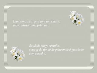 Saudade surge sozinha, emerge do fundo do peito onde é guardada com carinho. Lembranças surgem com um cheiro, uma música, uma palavra... 