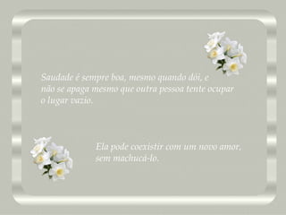 Saudade é sempre boa, mesmo quando dói, e  não se apaga mesmo que outra pessoa tente ocupar o lugar vazio. Ela pode coexistir com um novo amor, sem machucá-lo. 