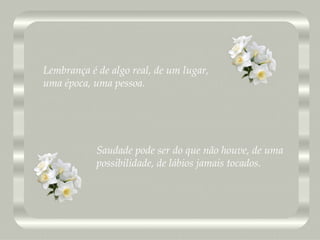 Saudade pode ser do que não houve, de uma  possibilidade, de lábios jamais tocados. Lembrança é de algo real, de um lugar,  uma época, uma pessoa. 