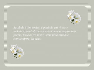 Saudade é dos poetas, é pautada em rimas e  melodias; vontade de ver outra pessoa, segundo os  poetas, teria outro nome, seria uma saudade  com tempero, eu acho. 