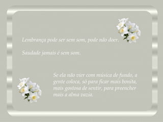 Lembrança pode ser sem som, pode não doer. Saudade jamais é sem som. Se ela não vier com música de fundo, a gente coloca, só para ficar mais bonita, mais gostosa de sentir, para preencher mais a alma vazia.  