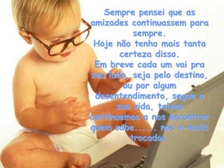 Sempre pensei que as
amizades continuassem para
          sempre.
 Hoje não tenho mais tanta
       certeza disso.
 Em breve cada um vai pra
seu lado, seja pelo destino,
        ou por algum
 desentendimento, segue a
      sua vida, talvez
continuemos a nos encontrar
quem sabe...... nos e-mails
         trocados.
 