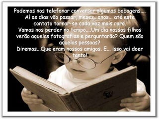 Podemos nos telefonar conversar algumas bobagens....
    Aí os dias vão passar, meses...anos... até este
        contato tornar-se cada vez mais raro.
  Vamos nos perder no tempo....Um dia nossos filhos
 verão aquelas fotografias e perguntarão? Quem são
                   aquelas pessoas?
 Diremos...Que eram nossos amigos. E... isso vai doer
                        tanto!
 
