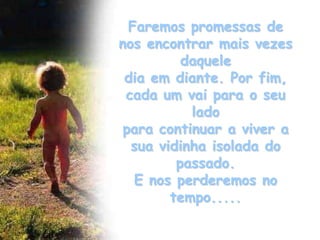 Faremos promessas de
nos encontrar mais vezes
          daquele
 dia em diante. Por fim,
 cada um vai para o seu
           lado
 para continuar a viver a
  sua vidinha isolada do
         passado.
   E nos perderemos no
        tempo.....
 