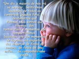 "Um dia a maioria de nós irá
   se separar. Sentiremos
    saudades de todas as
 conversas jogadas fora, as
       descobertas que
   fizemos, dos sonhos que
         tivemos, dos
tantos risos e momentos que
       compartilhamos.
Saudades até dos momentos
   de lágrima, da angústia,
  das vésperas de finais de
  semana, de finais de ano,
 enfim... do companheirismo
            vivido.
 