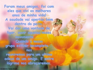 Foram meus amigos, foi com
   eles que vivi os melhores
      anos de minha vida!
A saudade vai apertar bem
       dentro do peito.
   Vai dar uma vontade de
  ligar, ouvir aquelas vozes
        novamente......
        Quando o nosso
 grupo estiver incompleto...
              nos
 reuniremos para um ultimo
adeus de um amigo. E entre
  lágrima nos abraçaremos.
 