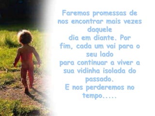 Faremos promessas de
nos encontrar mais vezes
          daquele
    dia em diante. Por
 fim, cada um vai para o
         seu lado
 para continuar a viver a
  sua vidinha isolada do
         passado.
   E nos perderemos no
        tempo.....
 