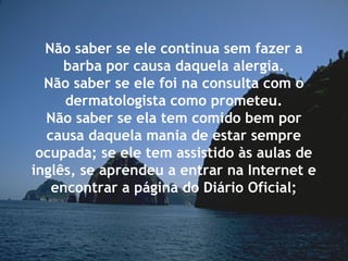 Não saber se ele continua sem fazer a
barba por causa daquela alergia.
Não saber se ele foi na consulta com o
dermatologista como prometeu.
Não saber se ela tem comido bem por
causa daquela mania de estar sempre
ocupada; se ele tem assistido às aulas de
inglês, se aprendeu a entrar na Internet e
encontrar a página do Diário Oficial;
 