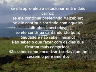 se ela aprendeu a estacionar entre dois
carros;
se ele continua preferindo Malzebier;
se ele continua sorrindo com aqueles
olhinhos apertados;
se ele continua cantando tão bem;
Saudade é não saber mesmo!
Não saber o que fazer com os dias que
ficaram mais compridos;
Não saber como encontrar tarefas que lhe
cessem o pensamento;
 
