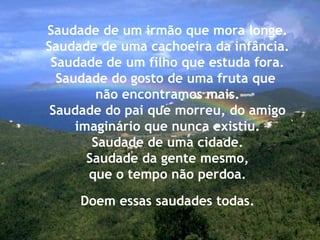 Saudade de um irmão que mora longe.
Saudade de uma cachoeira da infância.
Saudade de um filho que estuda fora.
Saudade do gosto de uma fruta que
não encontramos mais.
Saudade do pai que morreu, do amigo
imaginário que nunca existiu.
Saudade de uma cidade.
Saudade da gente mesmo,
que o tempo não perdoa.
Doem essas saudades todas.
 