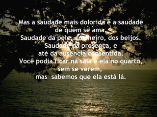Mas a saudade mais dolorida é a saudade
de quem se ama.
Saudade da pele, do cheiro, dos beijos.
Saudade da presença, e
até da ausência consentida.
Você podia ficar na sala e ela no quarto,
sem se verem,
mas sabemos que ela está lá.
 