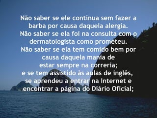 Não saber se ele continua sem fazer a
barba por causa daquela alergia.
Não saber se ela foi na consulta com o
dermatologista como prometeu.
Não saber se ela tem comido bem por
causa daquela mania de
estar sempre na correria;
e se tem assistido às aulas de inglês,
se aprendeu a entrar na Internet e
encontrar a página do Diário Oficial;
 