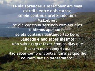 se ela aprendeu a estacionar em vaga
estreita entre dois carros;
se ele continua preferindo uma
Malzebier;
se ele continua sorrindo com aqueles
olhinhos apertados;
se ela continua cantando tão bem;
Saudade é não saber mesmo!
Não saber o que fazer com os dias que
ficaram mais compridos;
Não saber como encontrar tarefas que lhe
ocupem mais o pensamento;
 