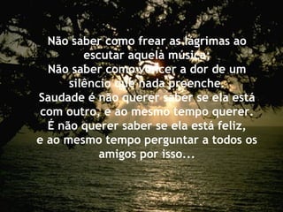 Não saber como frear as lágrimas ao
escutar aquela música;
Não saber como vencer a dor de um
silêncio que nada preenche.
Saudade é não querer saber se ela está
com outro, e ao mesmo tempo querer.
É não querer saber se ela está feliz,
e ao mesmo tempo perguntar a todos os
amigos por isso...
 
