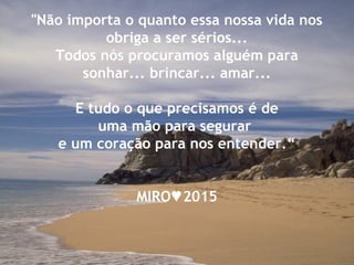 "Não importa o quanto essa nossa vida nos
obriga a ser sérios...
Todos nós procuramos alguém para
sonhar... brincar... amar...
E tudo o que precisamos é de
uma mão para segurar
e um coração para nos entender.“
MIRO 2015♥
 