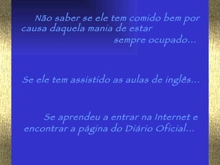 Não saber se ele tem comido bem por causa daquela mania de estar  sempre ocupado...   Se ele tem assistido as aulas de inglês...   Se aprendeu a entrar na Internet e encontrar a página do Diário Oficial...   