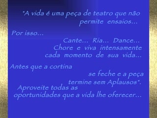 "A vida é uma peça de teatro que não permite  ensaios...   Por isso...  Cante...  Ria...  Dance...  Chore  e  viva  intensamente  cada  momento  de  sua  vida...  Antes que a cortina  se feche e a peça termine sem Aplausos".   Aproveite todas as  oportunidades que a vida lhe oferecer...  