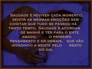 Saudade é reviver cada momento, sentir as mesmas emoções sem  cogitar que tudo se passou há  tanto tempo. Saudade é acordar  de manhã e ter para o ente amado,  o primeiro pensamento e os demais,  que vão invadindo a mente pelo  resto do dia.  