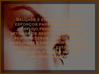 Saudade é envidar todos os esforços para esquecer sem contudo perder a mania de retomar os restos tangíveis que permaneceram, com os olhos marejados e descobrir que estes "restos tangíveis" estão vivos e são ainda o nosso maior e melhor legado.  