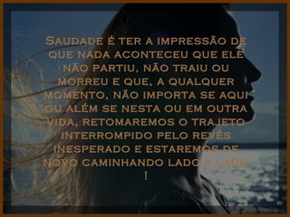 Saudade é ter a impressão de que nada aconteceu que ele não partiu, não traiu ou morreu e que, a qualquer momento, não importa se aqui ou além se nesta ou em outra vida, retomaremos o trajeto interrompido pelo revés inesperado e estaremos de novo caminhando lado a lado ! 