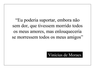 “ Eu poderia suportar, embora não sem dor, que tivessem morrido todos os meus amores, mas enlouqueceria se morressem todos os meus amigos” Vinícius de Moraes 