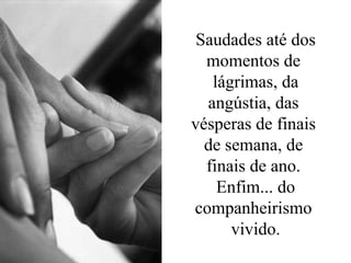 Saudades até dos momentos de  lágrimas, da angústia, das  vésperas de finais  de semana, de  finais de ano.  Enfim... do companheirismo  vivido. 