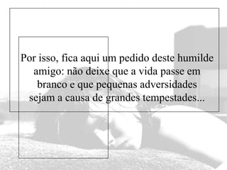 Por isso, fica aqui um pedido deste humilde
amigo: não deixe que a vida passe em
branco e que pequenas adversidades
sejam a causa de grandes tempestades...

 