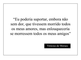 “Eu poderia suportar, embora não
sem dor, que tivessem morrido todos
os meus amores, mas enlouqueceria
se morressem todos os meus amigos”
Vinícius de Moraes

 