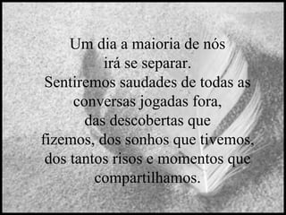 Um dia a maioria de nós
irá se separar.
Sentiremos saudades de todas as
conversas jogadas fora,
das descobertas que
fizemos, dos sonhos que tivemos,
dos tantos risos e momentos que
compartilhamos.

 