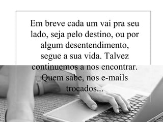 Em breve cada um vai pra seu
lado, seja pelo destino, ou por
algum desentendimento,
segue a sua vida. Talvez
continuemos a nos encontrar.
Quem sabe, nos e-mails
trocados...

 