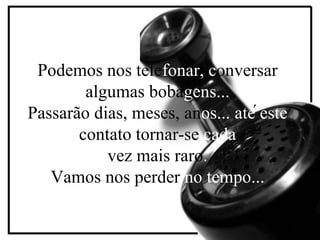 Podemos nos telefonar, conversar
algumas bobagens...
´
Passarão dias, meses, anos... até este
contato tornar-se cada
vez mais raro.
Vamos nos perder no tempo...

 