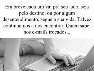 Em breve cada um vai pra seu lado, seja
pelo destino, ou por algum
desentendimento, segue a sua vida. Talvez
continuemos a nos encontrar. Quem sabe,
nos e-mails trocados...
 