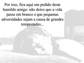 Por isso, fica aqui um pedido deste humilde amigo: não deixe que a vida passe em branco e que pequenas adversidades sejam a causa de grandes tempestades... 