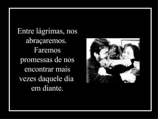 Entre lágrimas, nos abraçaremos.  Faremos promessas de nos encontrar mais vezes daquele dia  em diante . 