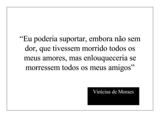 “ Eu poderia suportar, embora não sem dor, que tivessem morrido todos os meus amores, mas enlouqueceria se morressem todos os meus amigos” Vinícius de Moraes 