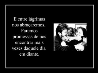 E entre lágrimas nos abraçaremos.  Faremos promessas de nos encontrar mais vezes daquele dia  em diante . 