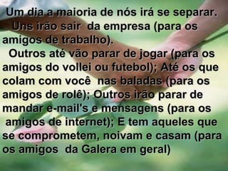        Um dia a maioria de nós irá se separar.   Uns irão sair  da empresa (para os  amigos de trabalho).  Outros até vão parar de jogar (para os  amigos do vollei ou futebol); Até os que colam com você  nas baladas (para os  amigos de rolê); Outros irão parar de mandar e-mail's e mensagens (para os amigos de internet); E tem aqueles que se comprometem, noivam e casam (para os amigos  da Galera em geral)