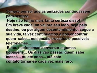        Sempre pensei que as amizades continuassem para sempre. Hoje não tenho mais tanta certeza disso!Em breve cada um vai pra seu lado, seja pelo destino, ou por algum desentendimento, segue a sua vida, talvez continuemos a nos encontrarquem  sabe... nos emails trocados e possíveis telefonemas... E nos telefonemas conversar algumas bobagens... Os dias vão passar, quem sabe meses... ou até anos... até estecontato tornar-se cada vez mais raro.
