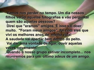          Vamos nos perder no tempo. Um dia nossos filhos verão aquelas fotografias e vão perguntar quem são aquelas pessoas? Direi que "eramos" amigos. E isso vai doer muito.  "Foram meus amigos", foi com eles que vivi os melhores anos de  minha vida!A saudade vai apertar bem dentro do peito. Vai dar uma vontade de ligar, ouvir aquelas vozes novamente. Quando o nosso grupo estiver incompleto... nos reuniremos para um  último adeus de um amigo.