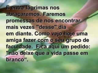 E entre lágrimas nos abraçaremos. Faremos promessas de nos encontrar mais vezes "desse" dia em diante. Como vejo hoje uma amiga fazer com o seu grupo de faculdade.  Fica aqui um pedido: "não deixe que a vida passe em branco“.