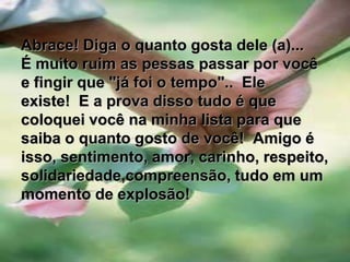       Abrace! Diga o quanto gosta dele (a)...É muito ruim as pessas passar por você e fingir que "já foi o tempo"..  Ele existe!  E a prova disso tudo é que coloquei você na minha lista para que saiba o quanto gosto de você!  Amigo é isso, sentimento, amor, carinho, respeito,solidariedade,compreensão, tudo em um momento de explosão!