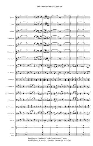 &
&
&
&
&
&
&
&
&
&
&
&
?
?
?
?
÷
÷
b
b
##
#
#
#
##
#
##
#
#
b
b
#
#
Flautim
Flauta
Requinta
1º Clarinete Bb
2º Clarinete Bb
3º Clarinete Bb
Sax Alto Eb
Sax Tenor Bb
Sax Barítono
Trompas Eb
1º Trompete Bb
2º,3º Trompete Bb
1º Trombone
2º, 3º Trombone
Bombardino Bb
Tuba Bb
Tarol
Bombo
pratos
88 ˙
˙
˙
˙
˙
˙
˙
J
œ ‰
j
œ. ‰
j
œ
‰ j
œ.
‰
‰
j
œœœ ‰
j
œœœ
J
œ ‰
j
œ. ‰
J
œ ‰
j
œ. ‰
J
œ
‰ J
œ.
‰
‰ J
œœ ‰ J
œœ
J
œ
‰ J
œ.
‰
J
œ
‰ J
œ.
‰
«
2
«
2
˙
˙
˙
˙
˙
˙
˙
J
œ. ‰
.œ> œ
j
œ.
‰ j
œ ‰
‰
j
œœœ ‰
j
œœœ
J
œ. ‰
.œ> œ
J
œ. ‰
.œ> œ
J
œ.
‰
.œ> œ
‰ J
œœ ‰ J
œœ
J
œ.
‰
.œ> œ
J
œ.
‰ J
œ
‰
œ œ œ œ œ œ
œ œ œ œ œ œ
œ œ œ œ œ œ
œ œ œ œ œ œ
œ œ œ œ œ œ
œ œ œ œ œ œ
œ œ œ œ œ œ
J
œ# ‰ .œ
> œ
j
œ ‰
J
œ ‰
‰
j
œœœ# ‰
j
œœœ
J
œ# ‰ .œ
> œ
J
œ# ‰ .œ
> œ
J
œ#
‰
.œ> œ
‰
J
œœ ‰
J
œœ
J
œ#
‰
.œ> œ
J
œ
‰ J
œ ‰
«
2
«
2
œ œ œœ œ
œ œ œœ œ
œ œ œœ œ
œ œ œœ œ
œ œ œœ œ
œ œ œœ œ
œ œ œœ œ
J
œ ‰ .œ
>
œ#
j
œ# ‰ j
œ ‰
j
œœœ# ‰
j
œœœ ‰
J
œ ‰ .œ
>
œ#
J
œ ‰ .œ
>
œ#
J
œ
‰
.œ> œ#
‰
J
œœ ‰
J
œœ
J
œ
‰
.œ> œ#
J
œ# ‰ j
œ ‰
˙
˙
˙
˙
˙
˙
˙
J
œ ‰ .œ
> œ
J
œ ‰ j
œ ‰
‰
j
œœœ
‰
j
œœœ
J
œ ‰ .œ
> œ
J
œ ‰ .œ
> œ
J
œ
‰ .œ> œ
‰
J
œœ ‰
J
œœ
J
œ
‰ .œ> œ
J
œ ‰ j
œ ‰
«
2
«
2
J
œ
‰ Œ
J
œ
‰ Œ
J
œ
‰ Œ
J
œ
‰ Œ
J
œ
‰ Œ
J
œ
‰ Œ
J
œ
‰ Œ
j
œ
‰ .œ
>
œ
j
œ
‰ Œ
j
œœœ
‰ Œ
j
œ
‰ .œ
>
œ
j
œ
‰ .œ
>
œ
J
œ ‰
.œ>
œ
J
œœ ‰ Œ
J
œ ‰
.œ>
œ
J
œ ‰ Œ
˙
˙
˙
˙
˙
˙
˙
j
œ
‰ j
œ.
‰
j
œ
‰ j
œ.
‰
‰
j
œœœ
‰
j
œœœ
j
œ
‰ j
œ.
‰
j
œ
‰ j
œ.
‰
J
œ ‰ J
œ.
‰
‰ J
œœ ‰ J
œœ
J
œ ‰ J
œ.
‰
J
œ ‰ J
œ.
‰
«
2
«
2
˙
˙
˙
˙
˙
˙
˙
J
œ. ‰ .œ> œ
j
œ.
‰ j
œ
‰
‰
j
œœœ
‰
j
œœœ
J
œ. ‰ .œ> œ
J
œ. ‰ .œ> œ
J
œ.
‰
.œ> œ
‰ J
œœ ‰ J
œœ
J
œ.
‰
.œ> œ
J
œ.
‰ J
œ ‰
˙
˙
˙
˙
˙
˙
˙
J
œ ‰ œ
>
j
œ
‰ j
œ ‰
‰
j
œœœ ‰
j
œœœ
J
œ ‰ œ
>
J
œ ‰ œ
>
J
œ
‰ œ>
‰ J
œœ ‰ J
œœ
J
œ
‰
œ>
J
œ
‰ J
œ
‰
«
2
«
2
˙
˙
˙
˙
˙
˙
˙
œ .œ œ
j
œ
‰ .œ œ
‰
j
œœœ ‰
j
œœœ
œ .œ œ
œ .œ œ
œ .œ œ
‰ J
œœ ‰ J
œœ
œ .œ œ
J
œ
‰
.œ œ
SAUDADE DE MINHA TERRA
Governo do Estado do Ceará - Secretaria da Cultura
Coordenação de Música - Partitura Editada em Jul./2007
 