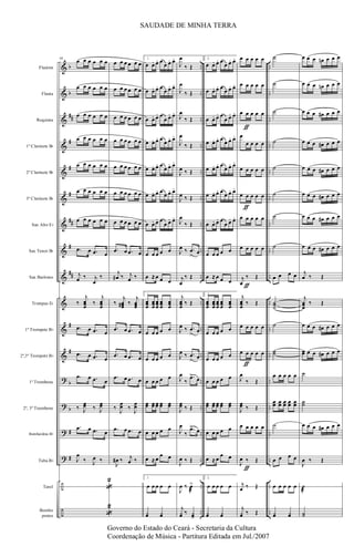 &
&
&
&
&
&
&
&
&
&
&
&
?
?
?
?
÷
÷
b
b
##
#
#
#
##
#
##
#
#
b
b
#
#
..
..
..
..
..
..
..
..
..
..
..
..
..
..
..
..
..
..
..
..
..
..
..
..
..
..
..
..
..
..
..
..
..
..
..
..
Flautim
Flauta
Requinta
1º Clarinete Bb
2º Clarinete Bb
3º Clarinete Bb
Sax Alto Eb
Sax Tenor Bb
Sax Barítono
Trompas Eb
1º Trompete Bb
2º,3º Trompete Bb
1º Trombone
2º, 3º Trombone
Bombardino Bb
Tuba Bb
Tarol
Bombo
pratos
98
œ œ œ œ œ œ
œ œ œ œ œ œ
œ œ œ œ œ œ
œ œ œ œ œ œ
œ œ œ œ œ œ
œ œ œ œ œ œ
œ œ œ œ œ œ
.œ œ .œ œ
j
œ ‰ j
œ
‰
‰
j
œœœ
‰
j
œœœ
.œ œ .œ œ
.œ œ .œ œ
.œ œ .œ œ
‰ J
œœ ‰ J
œœ
.œ œ .œ œ
J
œ
‰ J
œ ‰
«
2
«
2
œ œ œ œ œ œ
œ œ œ œ œ œ
œ œ œ œ œ œ
œ œ œ œ œ œ
œ œ œ œ œ œ
œ œ œ œ œ œ
œ œ œ œ œ œ
.œ œ .œ œ
j
œ# ‰ j
œ ‰
‰
j
œœœ# ‰
j
œœœ
.œ œ .œ œ
.œ œ .œ œ
.œ œ .œ œ
‰
J
œœ ‰
J
œœ
.œ œ .œ œ
J
œ# ‰ j
œ ‰
1.
œ œ. œ. œ
œ œ. œ.
œ œ. œ. œ
œ œ. œ.
œ œ. œ. œ
œ œ. œ.
œ œ. œ. œ
œ œ. œ.
œ œ. œ. œ
œ œ. œ.
œ œ. œ. œ
œ œ. œ.
œ œ. œ. œ
œ œ. œ.
œ œ œ œ œ
œ ≈ œ œ œ
1.
œœœ
œœœ
œœœ
œœœ
œœœ
œ œ œ œ œ
œ œ œ œ œ
œ œ œ œ œ
œœ œœ œœ œœ œœ
œ œ œ œ œ
œ ≈ œ
œ œ
1.
œ œ œ œ œ
¿œ ¿œ
J
œ
‰ Œ
J
œ
‰ Œ
J
œ
‰ Œ
J
œ
‰ Œ
J
œ ‰ Œ
J
œ ‰ Œ
J
œ
‰ Œ
J
œ ‰ .œ
>
œ
j
œ
‰ Œ
j
œœœ
‰ Œ
J
œ ‰ .œ
>
œ
J
œ ‰ .œ
>
œ
J
œ
‰
.œ>
œ
J
œœ ‰ Œ
J
œ
‰
.œ>
œ
J
œ ‰ Œ
J
œ ‰ œ>
æ
j
¿œ ‰ ¿œ>
2.
œ œ. œ. œ
œ œ. œ.
œ œ. œ. œ
œ œ. œ.
œ œ. œ. œ
œ œ. œ.
œ œ. œ. œ
œ œ. œ.
œ œ. œ. œ
œ œ. œ.
œ œ. œ. œ
œ œ. œ.
œ œ. œ. œ
œ œ. œ.
œ œ œ œ œ
œ ≈ œ œ œ
2.
œœœ
œœœ
œœœ
œœœ
œœœ
œ œ œ œ œ
œ œ œ œ œ
œ œ œ œ œ
œœ œœ œœ œœ œœ
œ œ œ œ œ
œ ≈ œ
œ œ
2.
œ œ œ œ œ
¿œ ¿œ
ƒ
ƒ
ƒ
ƒ
ƒ
œ œ œ œ œ
œ œ œ œ œ
œ œ œ œ œ
œ
œ œ œ œ
œ œ œ œ œ
œ œ œ œ œ
œ œ œ œ œ
œ œ œ œ œ
j
œ
‰ Œ
j
œœœ
‰ Œ
œ œ œ œ œ
œ œ œ œ œ
J
œ
‰ Œ
J
œœ ‰ Œ
œ œ œ œ œ
J
œ ‰ Œ
j
œ ‰ Œ
j
¿œ ‰ Œ
˙
˙
˙
˙
˙
˙
˙
˙
œ œ œ œ
˙˙˙
˙
˙˙
œ œ œ œ œ
œœ œœ œœ œœ œœ
˙
œ œ œ œ
œ œ œ œ œ
¿œ ¿œ
œ œ œ œn œ œ œ
œ œ œ œn œ œ œ
œ œ œ œ# œ œ œ
œ œ œ œ# œ œ œ
œ œ œ œ# œ œ œ
œ œ œ œ# œ œ œ
œ œ œ œ# œ œ œ
œ œ œ œ# œ œ œ
j
œ ‰ Œ
j
œœœ
‰ Œ
œ œ œ œ# œ œ œ
œœ œ œ œ# œ œ œ
˙
˙˙
œ œ œ œ# œ œ œ
J
œ ‰ Œ
˙
æ
˙˙
SAUDADE DE MINHA TERRA
Governo do Estado do Ceará - Secretaria da Cultura
Coordenação de Música - Partitura Editada em Jul./2007
 
